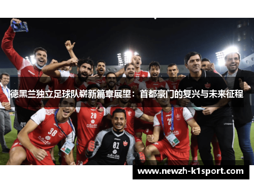 德黑兰独立足球队崭新篇章展望:首都豪门的复兴与未来征程 德黑兰独立足球队崭新篇章展望:首都豪门的复兴与未来征程