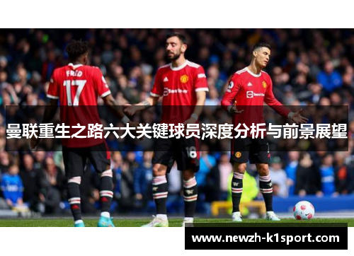 曼联重生之路六大关键球员深度分析与前景展望 曼联重生之路六大关键球员深度分析与前景展望