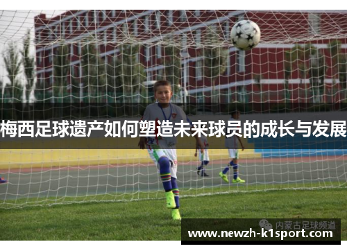 梅西足球遗产如何塑造未来球员的成长与发展 梅西足球遗产如何塑造未来球员的成长与发展