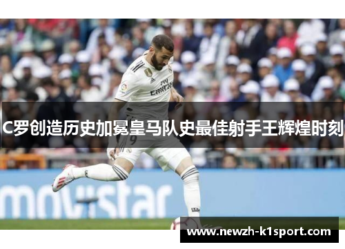 C罗创造历史加冕皇马队史最佳射手王辉煌时刻