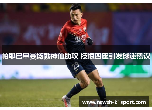帕耶巴甲赛场献神仙助攻 技惊四座引发球迷热议 帕耶巴甲赛场献神仙助攻 技惊四座引发球迷热议
