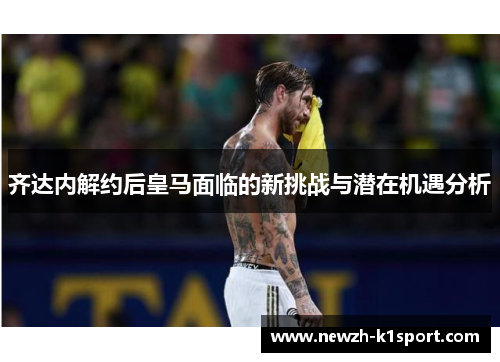 齐达内解约后皇马面临的新挑战与潜在机遇分析